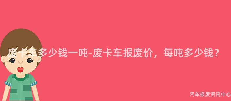 废卡车多少钱一吨-废卡车报废价，每吨多少钱？