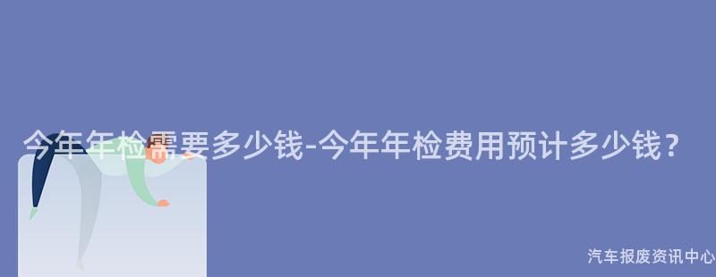 今年年检需要多少钱-今年年检费用预计多少钱？