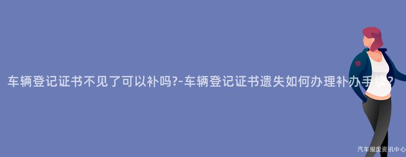 车辆登记证书不见了可以补吗?-车辆登记证书遗失如何办理补办手续？