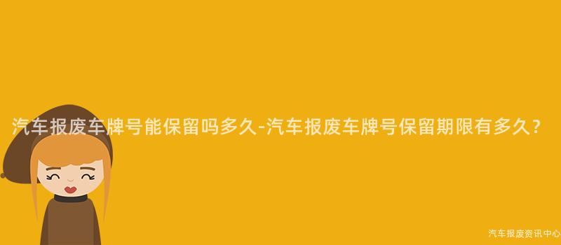 汽车报废车牌号能保留吗多久-汽车报废车牌号保留期限有多久？