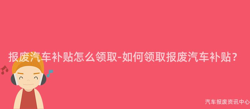 报废汽车补贴怎么领取-如何领取报废汽车补贴？