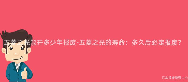 五菱之光能开多少年报废-五菱之光的寿命：多久后必定报废？