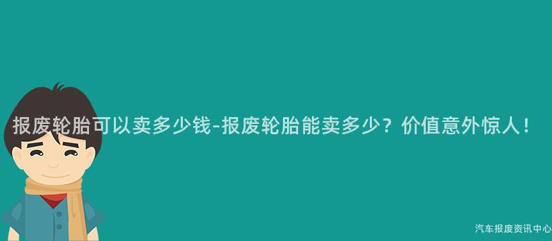 报废轮胎可以卖多少钱-报废轮胎能卖多少？价值意外惊人！