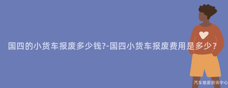 国四的小货车报废多少钱?-国四小货车报废费用是多少？