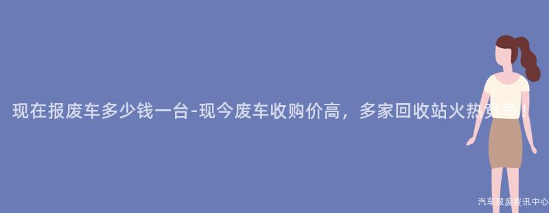 现在报废车多少钱一台-现今废车收购价高，多家回收站火热竞争！