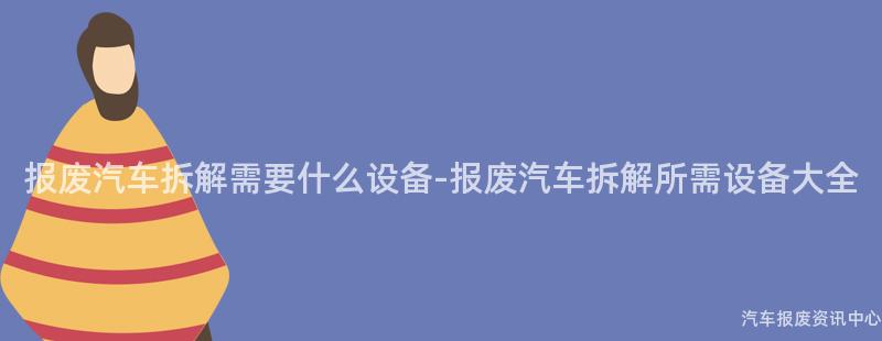 报废汽车拆解需要什么设备-报废汽车拆解所需设备大全