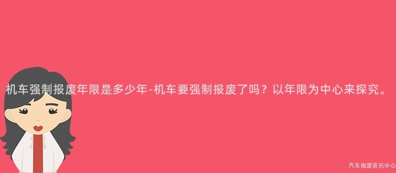 机车强制报废年限是多少年-机车要强制报废了吗？以年限为中心来探究。