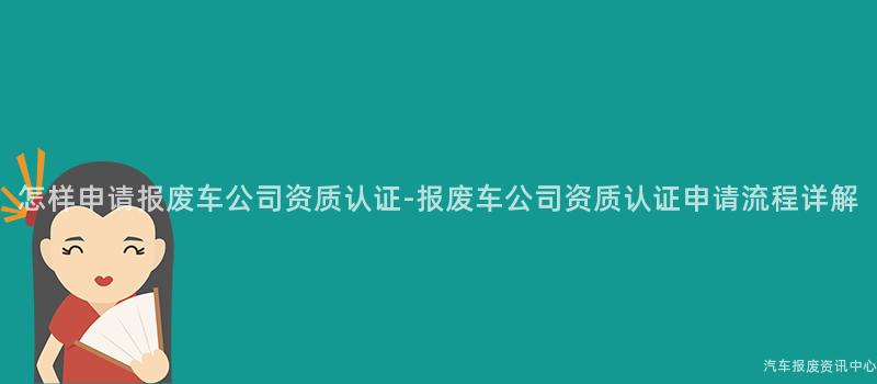 怎样申请报废车公司资质认证-报废车公司资质认证申请流程详解