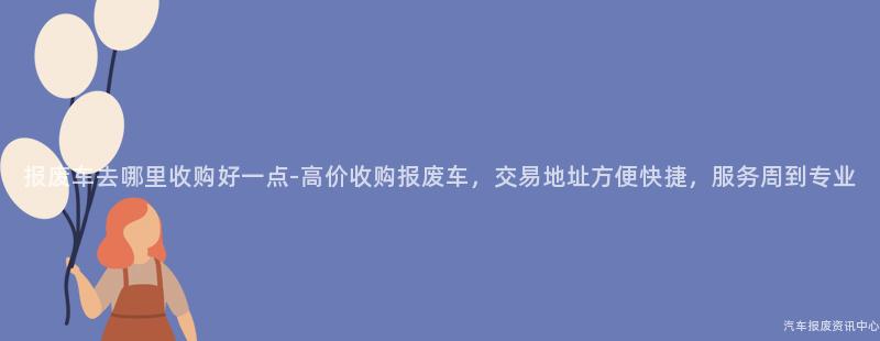 报废车去哪里收购好一点-高价收购报废车，交易地址方便快捷，服务周到专业