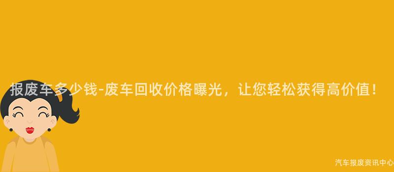 报废车多少钱-废车回收价格曝光，让您轻松获得高价值！