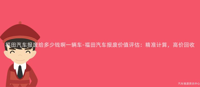 福田汽车报废给多少钱啊一辆车-福田汽车报废价值评估：精准计算，高价回收
