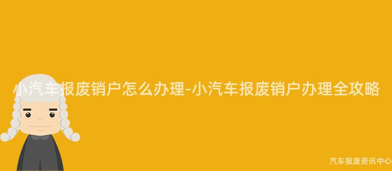 小汽车报废销户怎么办理-小汽车报废销户办理全攻略