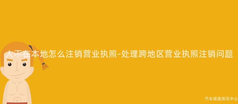 人不在本地怎么注销营业执照-处理跨地区营业执照注销问题