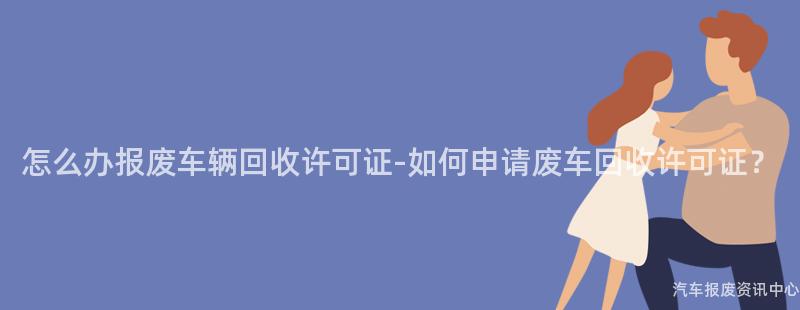 怎么办报废车辆回收许可证-如何申请废车回收许可证？