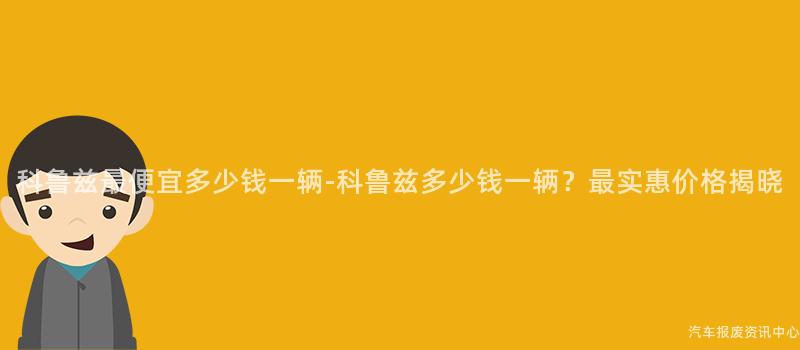 科鲁兹最便宜多少钱一辆-科鲁兹多少钱一辆？最实惠价格揭晓