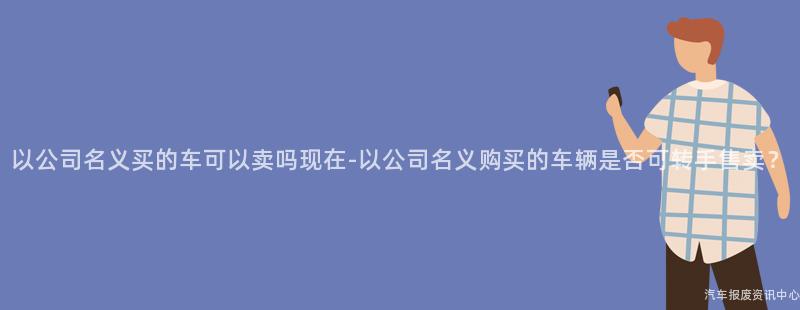 以公司名义买的车可以卖吗现在-以公司名义购买的车辆是否可转手售卖？