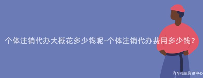个体注销代办大概花多少钱呢-个体注销代办费用多少钱？