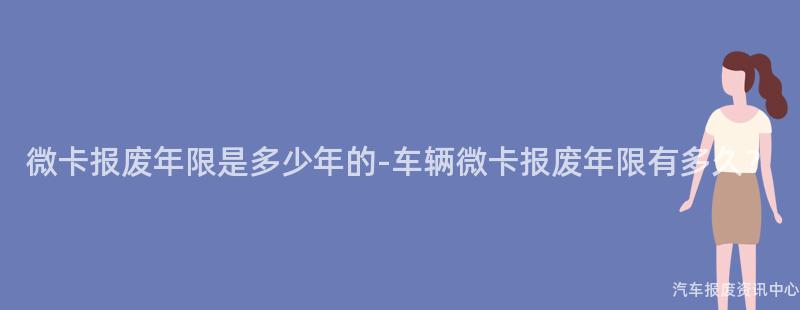 微卡报废年限是多少年的-车辆微卡报废年限有多久？