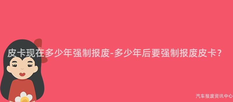 皮卡现在多少年强制报废-多少年后要强制报废皮卡？