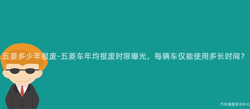 五菱多少年报废-五菱车年均报废时限曝光，每辆车仅能使用多长时间？
