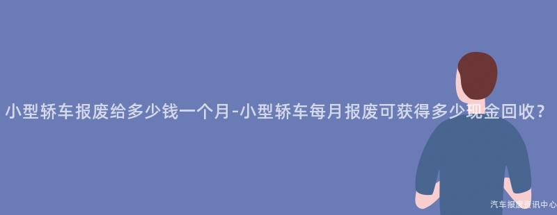 小型轿车报废给多少钱一个月-小型轿车每月报废可获得多少现金回收？