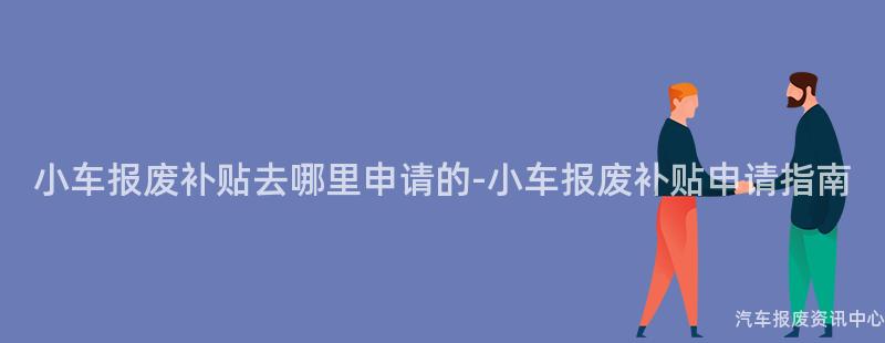 小车报废补贴去哪里申请的-小车报废补贴申请指南
