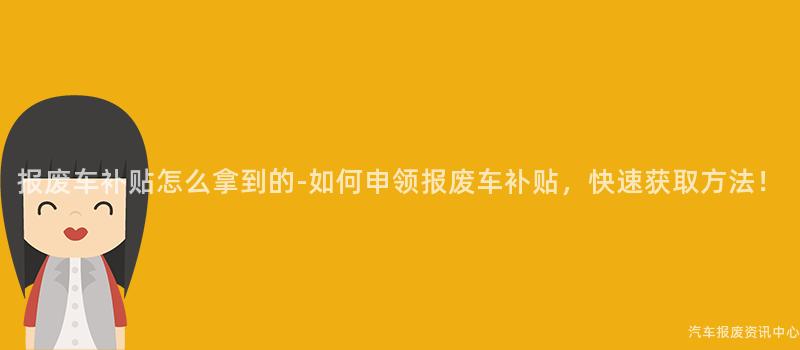 报废车补贴怎么拿到的-如何申领报废车补贴，快速获取方法！