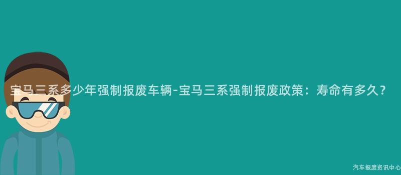 宝马三系多少年强制报废车辆-宝马三系强制报废政策：寿命有多久？