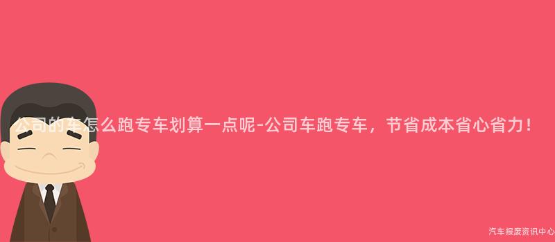 公司的车怎么跑专车划算一点呢-公司车跑专车，节省成本省心省力！