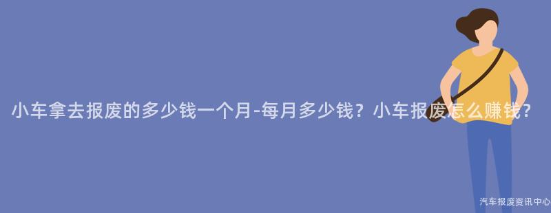 小车拿去报废的多少钱一个月-每月多少钱？小车报废怎么赚钱？