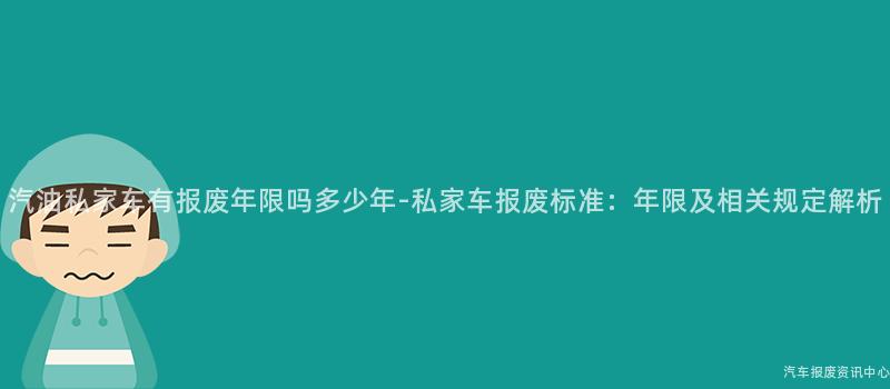 汽油私家车有报废年限吗多少年-私家车报废标准：年限及相关规定解析