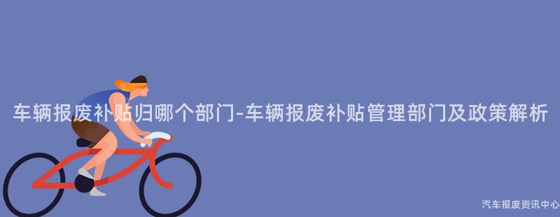 车辆报废补贴归哪个部门-车辆报废补贴管理部门及政策解析