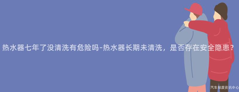 热水器七年了没清洗有危险吗-热水器长期未清洗，是否存在安全隐患？