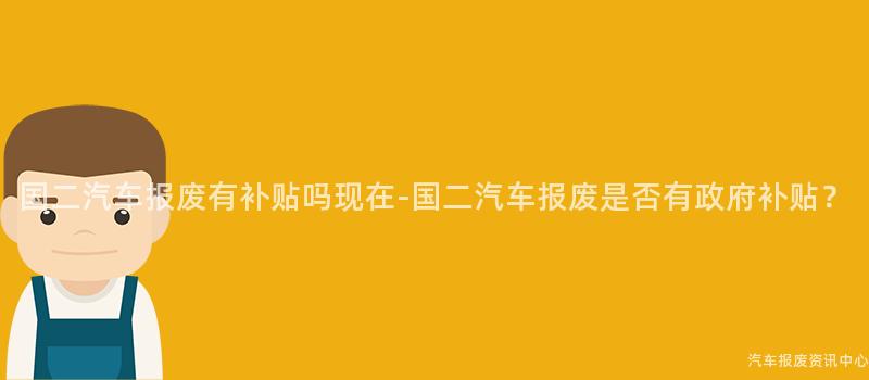 国二汽车报废有补贴吗现在-国二汽车报废是否有政府补贴？