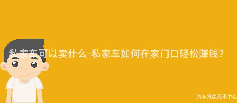 私家车可以卖什么-私家车如何在家门口轻松赚钱？