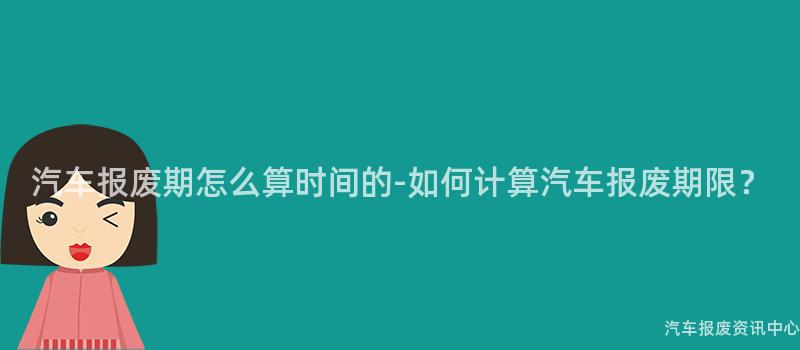 汽车报废期怎么算时间的-如何计算汽车报废期限？