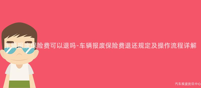 车辆报废保险费可以退吗-车辆报废保险费退还规定及操作流程详解
