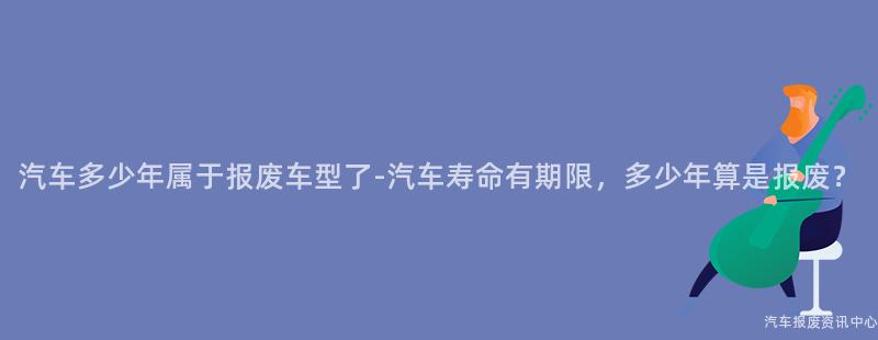 汽车多少年属于报废车型了-汽车寿命有期限，多少年算是报废？