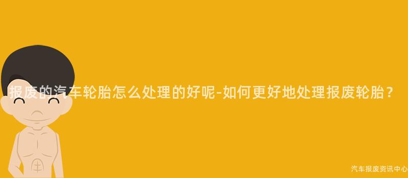 报废的汽车轮胎怎么处理的好呢-如何更好地处理报废轮胎？