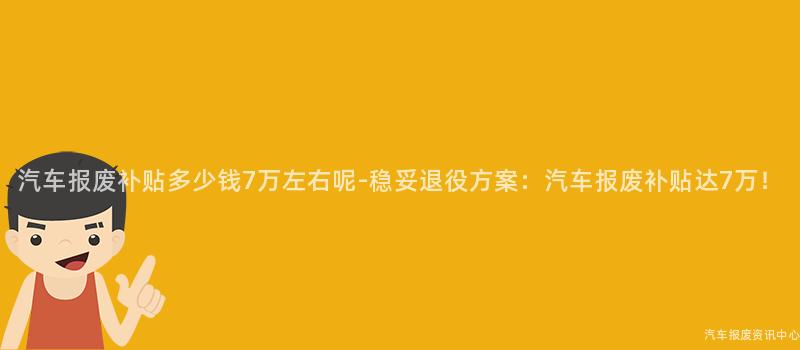 汽车报废补贴多少钱7万左右呢-稳妥退役方案：汽车报废补贴达7万！