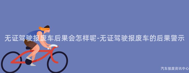 无证驾驶报废车后果会怎样呢-无证驾驶报废车的后果警示
