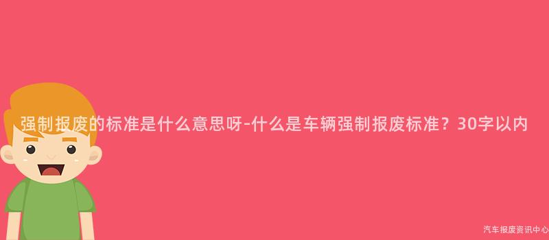 强制报废的标准是什么意思呀-什么是车辆强制报废标准？30字以内