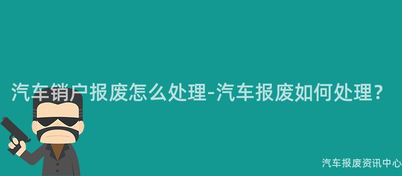 汽车销户报废怎么处理-汽车报废如何处理？