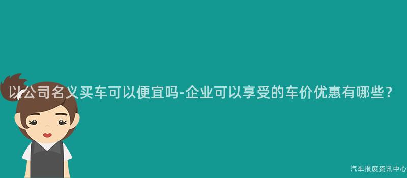 以公司名义买车可以便宜吗-企业可以享受的车价优惠有哪些？
