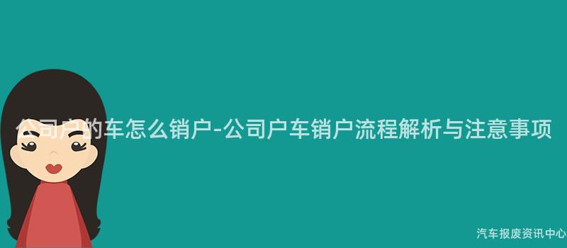 公司户的车怎么销户-公司户车销户流程解析与注意事项
