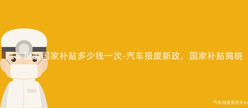 汽车报废国家补贴多少钱一次-汽车报废新政，国家补贴揭晓