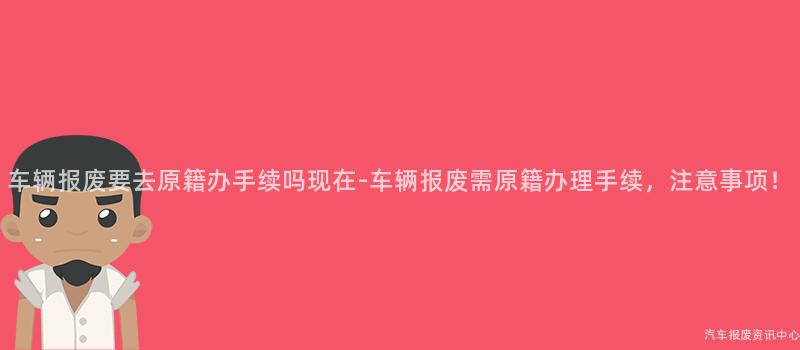 车辆报废要去原籍办手续吗现在-车辆报废需原籍办理手续，注意事项！