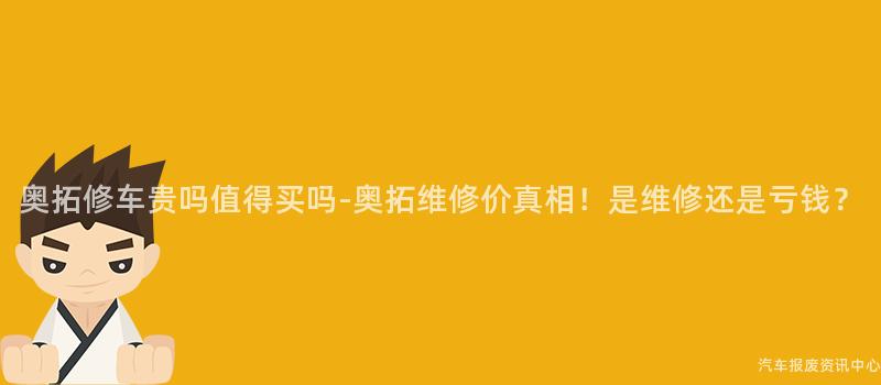 奥拓修车贵吗值得买吗-奥拓维修价真相！是维修还是亏钱？