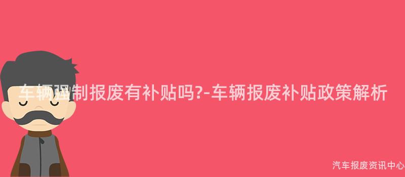 车辆强制报废有补贴吗?-车辆报废补贴政策解析