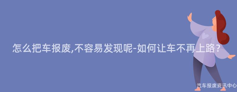 怎么把车报废,不容易发现呢-如何让车不再上路？